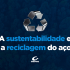 A sustentabilidade e a reciclagem do aço